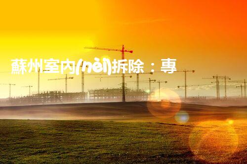 蘇州室內(nèi)拆除：專業(yè)高效，安全環(huán)保一站式服務(wù)